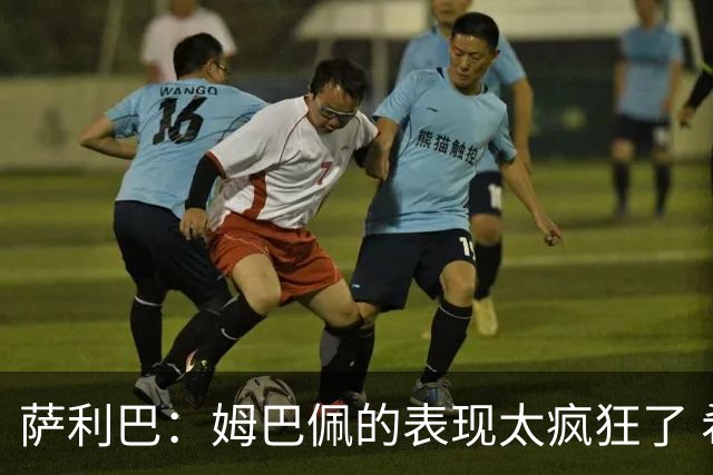 萨利巴：姆巴佩的表现太疯狂了 希望他一整个赛事都能不断进球